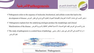 Pathogenesis
‫المرضية‬
 Pathogenesis refers to the sequence of molecular, biochemical, and cellular events that lead to the
development of disease. •
‫الم‬ ‫تطور‬ ‫إلى‬ ‫تؤدي‬ ‫التي‬ ‫والخلوية‬ ‫الحيوية‬ ‫والكيميائية‬ ‫الجزيئية‬ ‫األحداث‬ ‫تسلسل‬ ‫إلى‬ ‫التسبب‬ ‫يشير‬
‫رض‬
.
 Pathogenesis explains how the underlying etiologies produce the morphologic and clinical
Manifestations of the disease. ‫للمرض‬ ‫والسريرية‬ ‫الشكلية‬ ‫المظاهر‬ ‫األساسية‬ ‫المسببات‬ ‫تنتج‬ ‫كيف‬ ‫المرض‬ ‫في‬ ‫التسبب‬ ‫يشرح‬
.
 The study of pathogenesis is a central focus of pathology. •
‫رئيسي‬ ‫تركيز‬ ‫محور‬ ‫هي‬ ‫األمراض‬ ‫في‬ ‫التسبب‬ ‫دراسة‬
‫األمراض‬ ‫لعلم‬
.
Mechanism / Pathogenesis
 