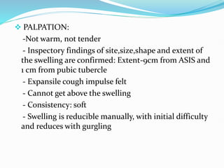  PALPATION:
-Not warm, not tender
- Inspectory findings of site,size,shape and extent of
the swelling are confirmed: Extent-9cm from ASIS and
1 cm from pubic tubercle
- Expansile cough impulse felt
- Cannot get above the swelling
- Consistency: soft
- Swelling is reducible manually, with initial difficulty
and reduces with gurgling
 
