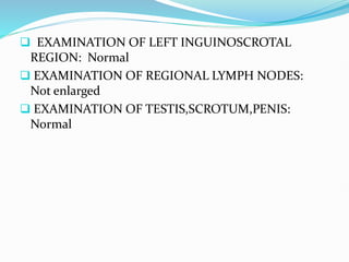  EXAMINATION OF LEFT INGUINOSCROTAL
REGION: Normal
 EXAMINATION OF REGIONAL LYMPH NODES:
Not enlarged
 EXAMINATION OF TESTIS,SCROTUM,PENIS:
Normal
 