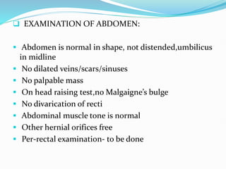 EXAMINATION OF ABDOMEN:
 Abdomen is normal in shape, not distended,umbilicus
in midline
 No dilated veins/scars/sinuses
 No palpable mass
 On head raising test,no Malgaigne’s bulge
 No divarication of recti
 Abdominal muscle tone is normal
 Other hernial orifices free
 Per-rectal examination- to be done
 