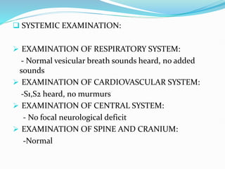  SYSTEMIC EXAMINATION:
 EXAMINATION OF RESPIRATORY SYSTEM:
- Normal vesicular breath sounds heard, no added
sounds
 EXAMINATION OF CARDIOVASCULAR SYSTEM:
-S1,S2 heard, no murmurs
 EXAMINATION OF CENTRAL SYSTEM:
- No focal neurological deficit
 EXAMINATION OF SPINE AND CRANIUM:
-Normal
 