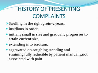 HISTORY OF PRESENTING
COMPLAINTS
Swelling in the right groin-2 years,
 insidious in onset,
 initially small in size and gradually progresses to
attain current size,
 extending into scrotum,
 aggravated on coughing,standing and
straining,fully reducible by patient manually,not
associated with pain
 