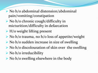  No h/o abdominal distension/abdominal
pain/vomiting/constipation
 No h/o chronic cough/difficulty in
micturition/difficulty in defaecation
 H/o weight lifting present
 No h/o trauma, no h/o loss of appetite/weight
 No h/o sudden increase in size of swelling
 No h/o discolouration of skin over the swelling
 No h/o irreducibility
 No h/o swelling elsewhere in the body
 