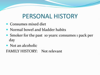 PERSONAL HISTORY
 Consumes mixed diet
 Normal bowel and bladder habits
 Smoker for the past 10 years: consumes 1 pack per
day
 Not an alcoholic
FAMILY HISTORY: Not relevant
 