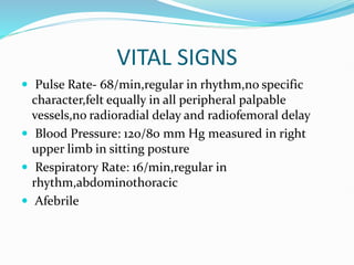 VITAL SIGNS
 Pulse Rate- 68/min,regular in rhythm,no specific
character,felt equally in all peripheral palpable
vessels,no radioradial delay and radiofemoral delay
 Blood Pressure: 120/80 mm Hg measured in right
upper limb in sitting posture
 Respiratory Rate: 16/min,regular in
rhythm,abdominothoracic
 Afebrile
 