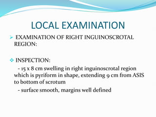 LOCAL EXAMINATION
 EXAMINATION OF RIGHT INGUINOSCROTAL
REGION:
 INSPECTION:
- 15 x 8 cm swelling in right inguinoscrotal region
which is pyriform in shape, extending 9 cm from ASIS
to bottom of scrotum
- surface smooth, margins well defined
 
