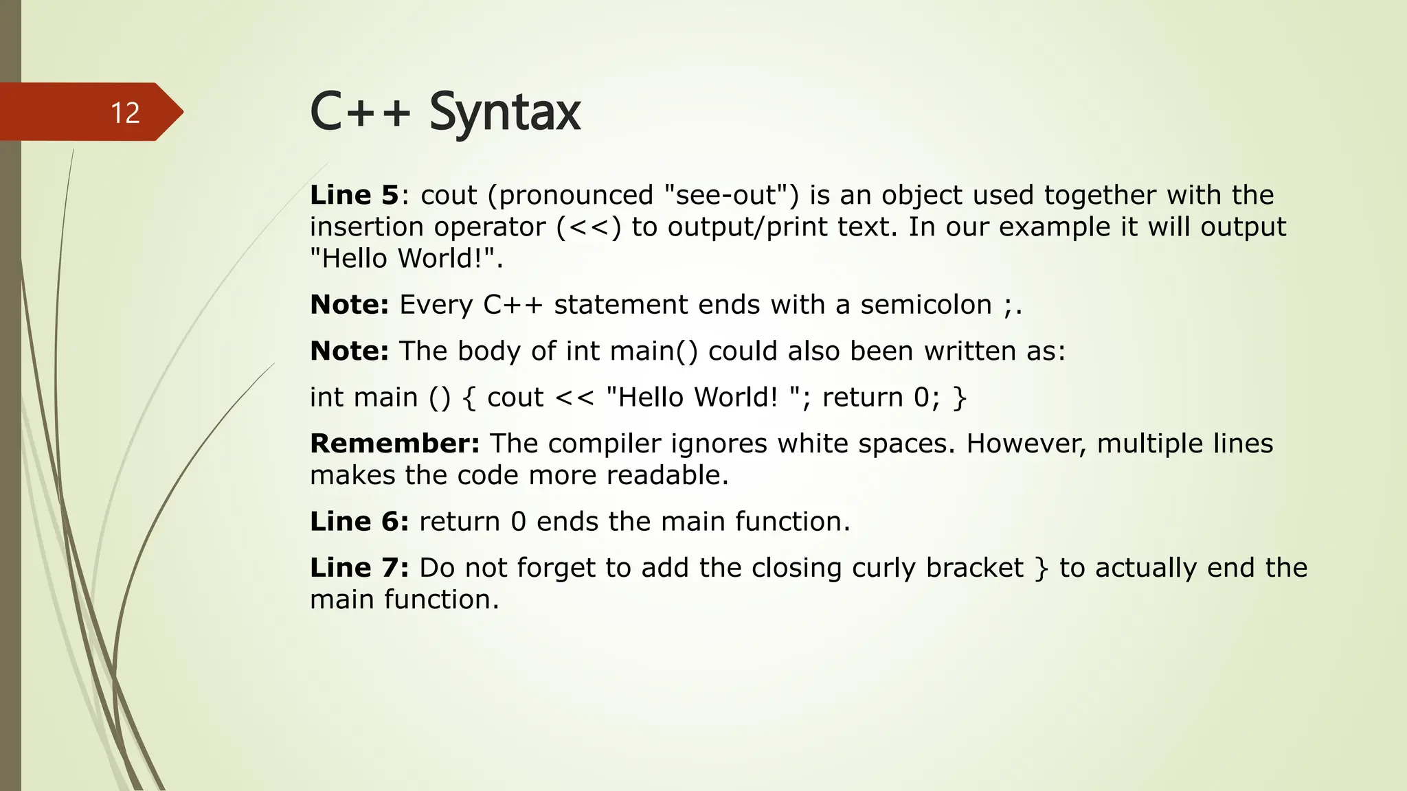 C++ Syntax
Line 5: cout (pronounced "see-out") is an object used together with the
insertion operator (<<) to output/print text. In our example it will output
"Hello World!".
Note: Every C++ statement ends with a semicolon ;.
Note: The body of int main() could also been written as:
int main () { cout << "Hello World! "; return 0; }
Remember: The compiler ignores white spaces. However, multiple lines
makes the code more readable.
Line 6: return 0 ends the main function.
Line 7: Do not forget to add the closing curly bracket } to actually end the
main function.
12
 