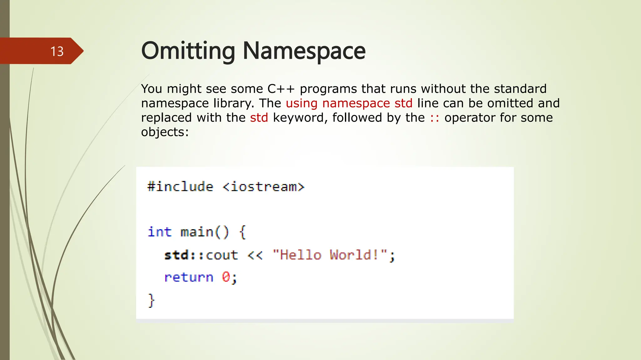 Omitting Namespace
You might see some C++ programs that runs without the standard
namespace library. The using namespace std line can be omitted and
replaced with the std keyword, followed by the :: operator for some
objects:
13
 