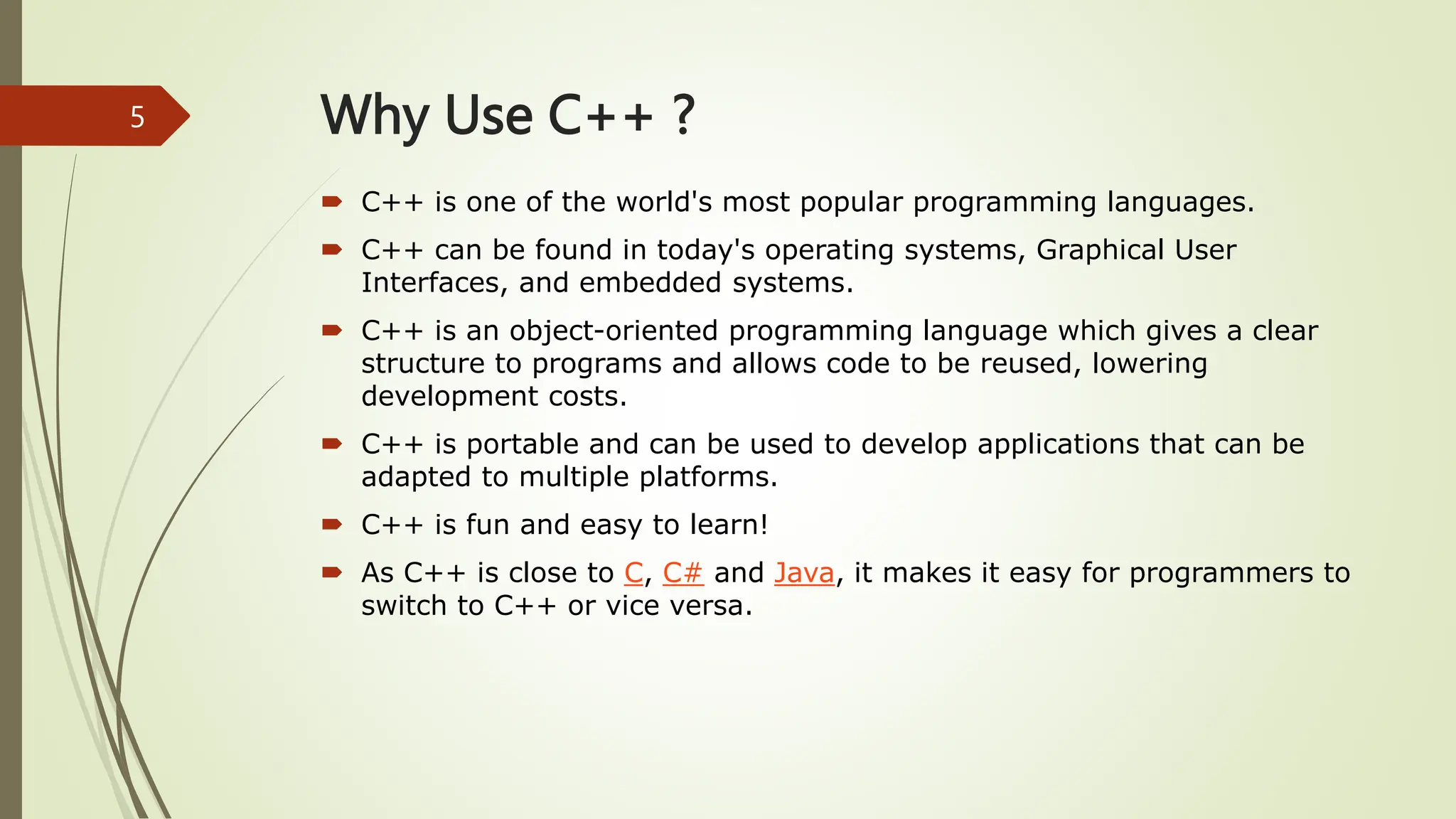 Why Use C++ ?
 C++ is one of the world's most popular programming languages.
 C++ can be found in today's operating systems, Graphical User
Interfaces, and embedded systems.
 C++ is an object-oriented programming language which gives a clear
structure to programs and allows code to be reused, lowering
development costs.
 C++ is portable and can be used to develop applications that can be
adapted to multiple platforms.
 C++ is fun and easy to learn!
 As C++ is close to C, C# and Java, it makes it easy for programmers to
switch to C++ or vice versa.
5
 