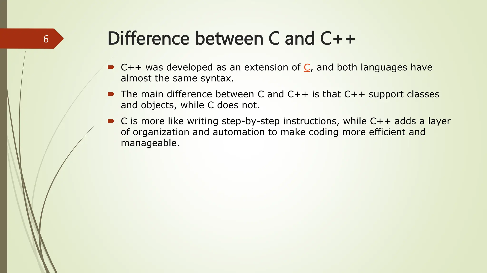 Difference between C and C++
 C++ was developed as an extension of C, and both languages have
almost the same syntax.
 The main difference between C and C++ is that C++ support classes
and objects, while C does not.
 C is more like writing step-by-step instructions, while C++ adds a layer
of organization and automation to make coding more efficient and
manageable.
6
 