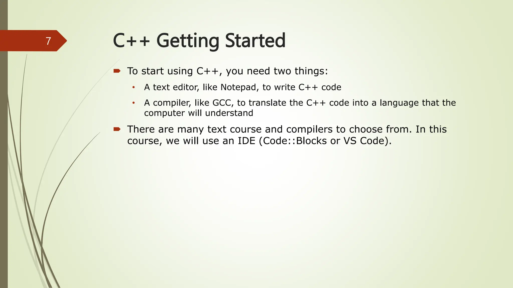 C++ Getting Started
 To start using C++, you need two things:
• A text editor, like Notepad, to write C++ code
• A compiler, like GCC, to translate the C++ code into a language that the
computer will understand
 There are many text course and compilers to choose from. In this
course, we will use an IDE (Code::Blocks or VS Code).
7
 