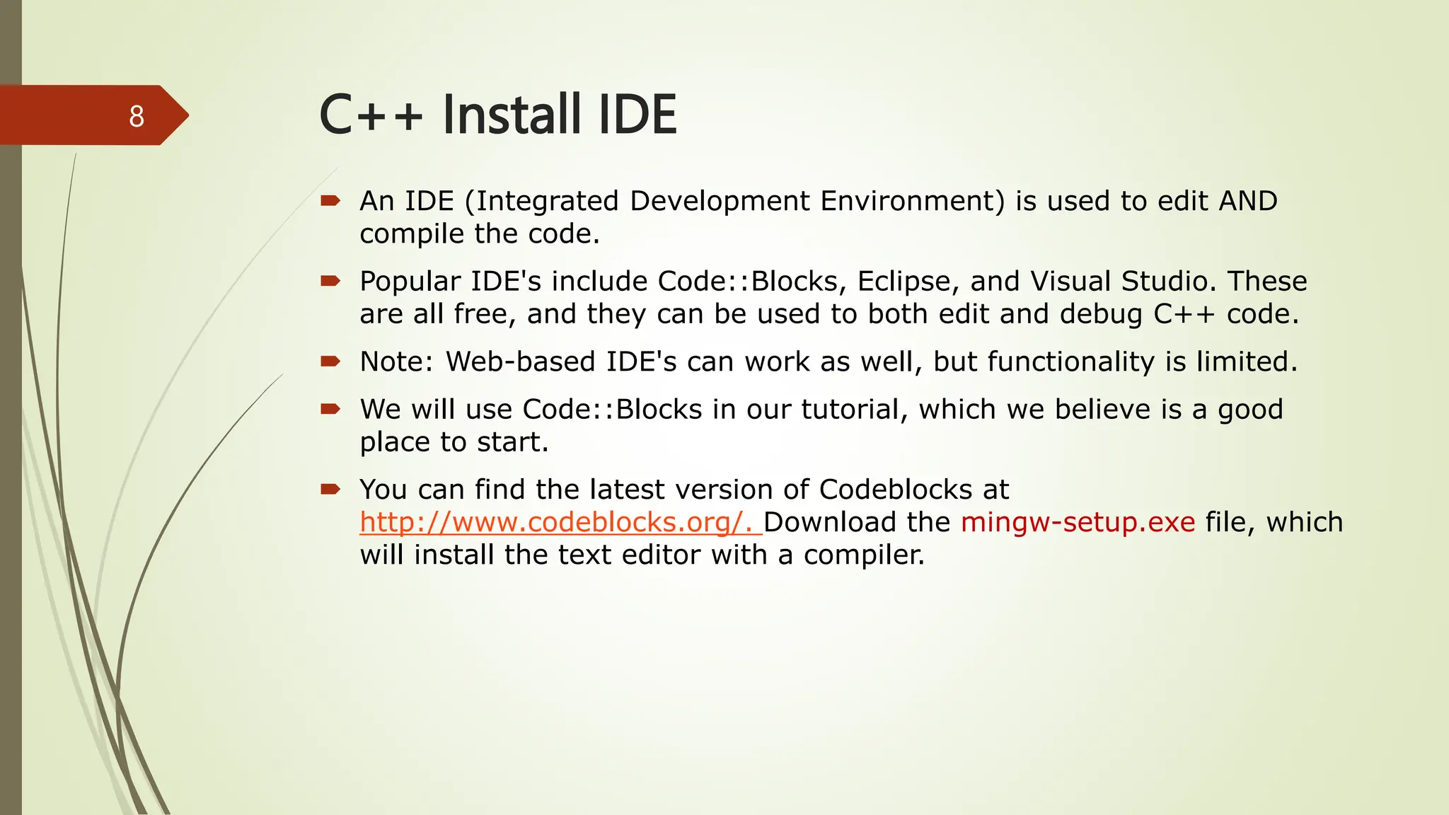C++ Install IDE
 An IDE (Integrated Development Environment) is used to edit AND
compile the code.
 Popular IDE's include Code::Blocks, Eclipse, and Visual Studio. These
are all free, and they can be used to both edit and debug C++ code.
 Note: Web-based IDE's can work as well, but functionality is limited.
 We will use Code::Blocks in our tutorial, which we believe is a good
place to start.
 You can find the latest version of Codeblocks at
http://www.codeblocks.org/. Download the mingw-setup.exe file, which
will install the text editor with a compiler.
8
 