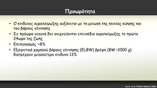 Προωρότητα
 Ο κίνδυνος ουρολοίμωξης αυξάνεται με τη μείωση της ηλικίας κύησης και
του βάρους γέννησης
 Σε πρόωρα νεογνά δεν ανιχνεύονται επεισόδια ουρολοίμωξης το πρώτο
24ωρο της ζωής
 Επιπολασμός ~8%
 Εξαιρετικά χαμηλού βάρους γέννησης (ELBW) βρέφη (BW <1000 g)
διατρέχουν μεγαλύτερο κίνδυνο 13%
Levi I, et al. Pediatr Nephrol 2009
 