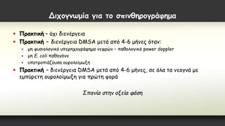 Διχογνωμία για το σπινθηρογράφημα
 Πρακτική – όχι διενέργεια
 Πρακτική – διενέργεια DMSA μετά από 4-6 μήνες όταν:
 μη φυσιολογικό υπερηχογράφημα νεφρών – παθολογικό power doppler
 μη Ε. coli παθογόνο
 υποτροπιάζουσα ουρολοίμωξη
 Πρακτική – διενέργεια DMSA μετά από 4-6 μήνες, σε όλα τα νεογνά με
εμπύρετη ουρολοίμωξη για πρώτη φορά
Σπανία στην οξεία φάση
 