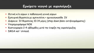 Εμπύρετο νεογνό με ουρολοίμωξη
 Θετική κ/α ούρων ± παθολογική γενική ούρων
 Εμπειρική θεραπεία με αμπικιλλίνη + αμινογλυκοσίδη IV
 Διάρκεια IV θεραπείας 10-14 μέρες (step down βάσει αντιβιογράμματος)
 Υπερηχογράφημα ΝΟΚ
 Κυστεογραφία 2-4 εβδομάδες μετά την έναρξη της ουρολοίμωξης
 DMSA κατ΄επιλογή
 
