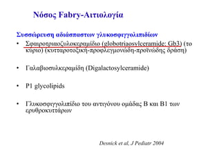 Νόσος Fabry-Αιτιολογία
Συσσώρευση αδιάσπαστων γλυκοσφιγγολιπιδίων
• Σφαιροτριαοζυλοκεραμίδιο (globotriaosylceramide: Gb3) (το
κύριο) (κυτταροτοξική-προφλεγμονώδη-προϊνώδης δράση)
• Γαλαβιοσυλκεραμίδη (Digalactosylceramide)
• P1 glycolipids
• Γλυκοσφιγγολιπίδιο του αντιγόνου ομάδας B και B1 των
ερυθροκυττάρων
Desnick et al, J Pediatr 2004
 