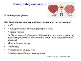 Νόσος Fabry-Αιτιολογία
Η συσσώρευση γίνεται:
Στα λυσοσώματα των περισσότερων κυττάρων του οργανισμού
• ΚΝΣ
• Αυτόνομο νευρικό σύστημα (προσβολή ινών)
• Νωτιαία γάγγλια
• Σε όλα τα νεφρικά κύτταρα (επιθηλιακά κύτταρα του σπειράματος,
ποδοκύτταρα, νεφρικά σωληναριακά επιθηλιακά και μεσαγγειακά
κύτταρα)
• Μυοκαρδιακά κύτταρα
• Ινοβλάστες
• Κύτταρα λύων μυικών ινών
• Ενδοθηλιακά κύτταρα των αγγείων
Desnick et al, J Pediatr 2004
 