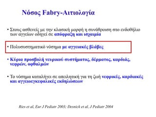 Νόσος Fabry-Αιτιολογία
• Στους ασθενείς με την κλασική μορφή η συνάθροιση στο ενδοθήλιο
των αγγείων οδηγεί σε απόφραξη και ισχαιμία
• Πολυσυστηματικό νόσημα με αγγειακές βλάβες
• Κύρια προσβολή νευρικού συστήματος, δέρματος, καρδιάς,
νεφρών, οφθαλμών
• To νόσημα καταλήγει σε απειλητική για τη ζωή νεφρικές, καρδιακές
και αγγειοεγκεφαλικές εκδηλώσεων
Ries et al, Eur J Pediatr 2003; Desnick et al, J Pediatr 2004
 