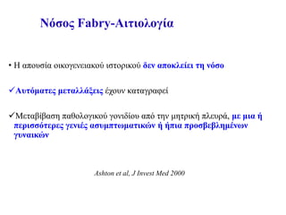 Νόσος Fabry-Αιτιολογία
• Η απουσία οικογενειακού ιστορικού δεν αποκλείει τη νόσο
Αυτόματες μεταλλάξεις έχουν καταγραφεί
Μεταβίβαση παθολογικού γονιδίου από την μητρική πλευρά, με μια ή
περισσότερες γενιές ασυμπτωματικών ή ήπια προσβεβλημένων
γυναικών
Ashton et al, J Invest Med 2000
 