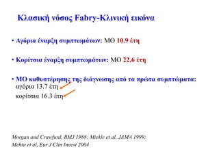 Κλασική νόσος Fabry-Κλινική εικόνα
• Αγόρια έναρξη συμπτωμάτων: ΜΟ 10.9 έτη
• Κορίτσια έναρξη συμπτωμάτων: ΜΟ 22.6 έτη
• ΜΟ καθυστέρησης της διάγνωσης από τα πρώτα συμπτώματα:
αγόρια 13.7 έτη
κορίτσια 16.3 έτη
Morgan and Crawfurd, BMJ 1988; Miekle et al, JAMA 1999;
Mehta et al, Eur J Clin Invest 2004
 