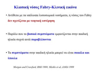 Κλασική νόσος Fabry-Κλινική εικόνα
• Αντίθετα με τα υπόλοιπα λυσοσωμικά νοσήματα, η νόσος του Fabry
δεν σχετίζεται με νοητική υστέρηση
• Παρόλο που τα βασικά συμπτώματα εμφανίζονται στην παιδική
ηλικία συχνά αυτά παραβλέπονται
• Τα συμπτώματα στην παιδική ηλικία μπορεί να είναι ποικίλα και
ύπουλα
Morgan and Crawfurd, BMJ 1988; Miekle et al, JAMA 1999
 