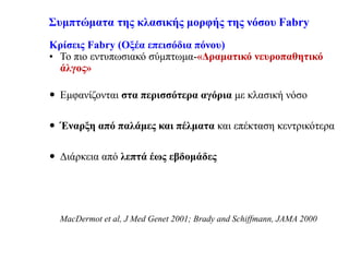 Συμπτώματα της κλασικής μορφής της νόσου Fabry
Κρίσεις Fabry (Οξέα επεισόδια πόνου)
• Το πιο εντυπωσιακό σύμπτωμα-«Δραματικό νευροπαθητικό
άλγος»
 Εμφανίζονται στα περισσότερα αγόρια με κλασική νόσο
 Έναρξη από παλάμες και πέλματα και επέκταση κεντρικότερα
 Διάρκεια από λεπτά έως εβδομάδες
MacDermot et al, J Med Genet 2001; Brady and Schiffmann, JAMA 2000
 