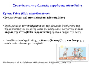 Συμπτώματα της κλασικής μορφής της νόσου Fabry
Κρίσεις Fabry (Οξέα επεισόδια πόνου)
• Συχνά εκλύεται από stress, άσκηση, κόπωση, ζέστη
• Σχετίζονται με την υποϊδρωσία και την αδυναμία διατήρησης της
θερμοκρασίας του σώματος μέσω της εφίδρωσης, οδηγώντας έτσι σε
αύξηση της εν τω βάθει θερμοκρασίας, η οποία οδηγεί στο άλγος
• Η υποϊδρωσία οδηγεί επίσης σε δυσανεξία στη ζέστη και άσκηση, η
οποία επιδεινώνεται με την ηλικία
MacDermot et al, J Med Genet 2001; Brady and Schiffmann, JAMA 2000
 