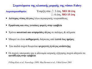 Συμπτώματα της κλασικής μορφής της νόσου Fabry
Ακροπαραισθησία:
 Δεύτερος τύπος άλγους λόγω περιφερικής νευροπάθειας
 Εμφάνιση και στις γυναίκες φορείς στην εφηβεία
 Χρόνιο καυστικό και κνησμώδες άλγος σε παλάμες & πέλματα
 Μπορεί να είναι καθημερινό, διάρκειας από λεπτά έως ημέρες
 Στα παιδιά συχνά θεωρείται ψυχογενές ή άλγος ανάπτυξης
 Οι συχνές υποτροπές και η αδυναμία ιατρικής εξήγησης συχνά οδηγούν σε
κατάθλιψη στην εφηβεία
Filling-Katz et al, Neurology 1989; MacDermot et al, J Med Genet 2001
Έναρξη στα ♂: 3 έτη, ΜΟ 10 έτη
♀: 6 έτη, ΜΟ 15 έτη
 
