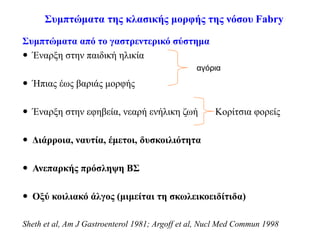 Συμπτώματα της κλασικής μορφής της νόσου Fabry
Συμπτώματα από το γαστρεντερικό σύστημα
 Έναρξη στην παιδική ηλικία
 Ήπιας έως βαριάς μορφής
 Έναρξη στην εφηβεία, νεαρή ενήλικη ζωή Κορίτσια φορείς
 Διάρροια, ναυτία, έμετοι, δυσκοιλιότητα
 Ανεπαρκής πρόσληψη ΒΣ
 Οξύ κοιλιακό άλγος (μιμείται τη σκωλεικοειδίτιδα)
Sheth et al, Am J Gastroenterol 1981; Argoff et al, Nucl Med Commun 1998
αγόρια
 