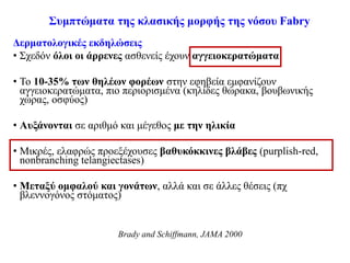 Συμπτώματα της κλασικής μορφής της νόσου Fabry
Δερματολογικές εκδηλώσεις
• Σχεδόν όλοι οι άρρενες ασθενείς έχουν αγγειοκερατώματα
• Το 10-35% των θηλέων φορέων στην εφηβεία εμφανίζουν
αγγειοκερατώματα, πιο περιορισμένα (κηλίδες θώρακα, βουβωνικής
χώρας, οσφύος)
• Αυξάνονται σε αριθμό και μέγεθος με την ηλικία
• Μικρές, ελαφρώς προεξέχουσες βαθυκόκκινες βλάβες (purplish-red,
nonbranching telangiectases)
• Μεταξύ ομφαλού και γονάτων, αλλά και σε άλλες θέσεις (πχ
βλεννογόνος στόματος)
Brady and Schiffmann, JAMA 2000
 