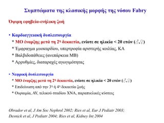 Συμπτώματα της κλασικής μορφής της νόσου Fabry
Όψιμη εφηβεία-ενήλικη ζωή
• Καρδιαγγειακή δυσλειτουργία
* ΜΟ έναρξης μετά τη 2η δεκαετία, ενίοτε σε ηλικία < 20 ετών (♂,♀)
* Έμφραγμα μυοκαρδίου, υπερτροφία αριστερής κοιλίας, ΚΑ
* Βαλβιδοπάθειες (ανεπάρκεια ΜΒ)
* Αρρυθμίες, διαταραχές αγωγιμότητας
• Νεφρική δυσλειτουργία
* ΜΟ έναρξης μετά τη 2η δεκαετία, ενίοτε σε ηλικία < 20 ετών (♂,♀)
* Επιδείνωση από την 3η ή 4η δεκαετία ζωής
* Ουραιμία, ΑΥ, τελικού σταδίου ΧΝΑ, παραπυελικές κύστεις
Obrador et al, J Am Soc Nephrol 2002; Ries et al, Eur J Pediatr 2003;
Desnick et al, J Pediatr 2004; Ries et al, Kidney Int 2004
 