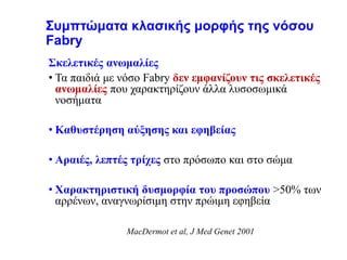 Συμπτώματα κλασικής μορφής της νόσου
Fabry
Σκελετικές ανωμαλίες
• Τα παιδιά με νόσο Fabry δεν εμφανίζουν τις σκελετικές
ανωμαλίες που χαρακτηρίζουν άλλα λυσοσωμικά
νοσήματα
• Καθυστέρηση αύξησης και εφηβείας
• Αραιές, λεπτές τρίχες στο πρόσωπο και στο σώμα
• Χαρακτηριστική δυσμορφία του προσώπου >50% των
αρρένων, αναγνωρίσιμη στην πρώιμη εφηβεία
MacDermot et al, J Med Genet 2001
 