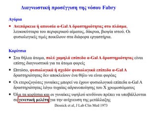 Διαγνωστική προσέγγιση της νόσου Fabry
Αγόρια
 Ανεπάρκεια ή απουσία α-Gal A δραστηριότητας στο πλάσμα,
λευκοκύτταρα του περιφερικού αίματος, δάκρυα, βιοψία ιστού. Οι
φυσιολογικές τιμές ποικίλουν στα διάφορα εργαστήρια.
Κορίτσια
 Στα θήλεα άτομα, πολύ χαμηλά επίπεδα α-Gal A δραστηριότητας είναι
επίσης διαγνωστικά για τα άτομα φορείς
 Ωστόσο, φυσιολογικά ή σχεδόν φυσιολογικά επίπεδα α-Gal A
δραστηριότητας δεν αποκλείουν ένα θήλυ να είναι φορέας
 Οι ετεροζυγώτες γυναίκες μπορεί να έχουν φυσιολογικά επίπεδα α-Gal A
δραστηριότητας λόγω τυχαίας αδρανοποίησης του Χ χρωμοσώματος
 Όλα τα κορίτσια και οι γυναίκες υψηλού κινδύνου πρέπει να υποβάλλονται
σε γενετική μελέτη για την ανίχνευση της μετάλλαξης
Desnick et al, J Lab Clin Med 1973
 