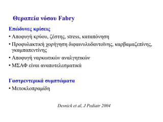 Θεραπεία νόσου Fabry
Επώδυνες κρίσεις
• Αποφυγή κρύου, ζέστης, stress, καταπόνηση
• Προφυλακτική χορήγηση διφαινυλυδαντοϊνης, καρβαμαζεπίνης,
γκαμπαπεντίνης
• Αποφυγή ναρκωτικών αναλγητικών
• ΜΣΑΦ είναι αναποτελεσματικά
Γαστρεντερικά συμπτώματα
• Μετοκλοπραμίδη
Desnick et al, J Pediatr 2004
 
