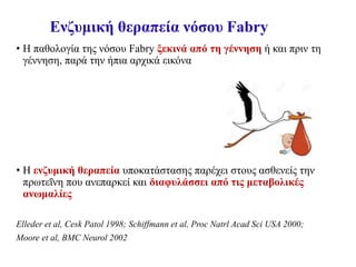 Ενζυμική θεραπεία νόσου Fabry
• Η παθολογία της νόσου Fabry ξεκινά από τη γέννηση ή και πριν τη
γέννηση, παρά την ήπια αρχικά εικόνα
• Η ενζυμική θεραπεία υποκατάστασης παρέχει στους ασθενείς την
πρωτεΐνη που ανεπαρκεί και διαφυλάσσει από τις μεταβολικές
ανωμαλίες
Elleder et al, Cesk Patol 1998; Schiffmann et al, Proc Natrl Acad Sci USA 2000;
Moore et al, BMC Neurol 2002
 