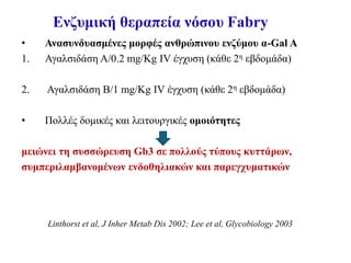 Ενζυμική θεραπεία νόσου Fabry
• Ανασυνδυασμένες μορφές ανθρώπινου ενζύμου α-Gal A
1. Αγαλσιδάση Α/0.2 mg/Kg ΙV έγχυση (κάθε 2η εβδομάδα)
2. Αγαλσιδάση Β/1 mg/Kg ΙV έγχυση (κάθε 2η εβδομάδα)
• Πολλές δομικές και λειτουργικές ομοιότητες
μειώνει τη συσσώρευση Gb3 σε πολλούς τύπους κυττάρων,
συμπεριλαμβανομένων ενδοθηλιακών και παρεγχυματικών
Linthorst et al, J Inher Metab Dis 2002; Lee et al, Glycobiology 2003
 