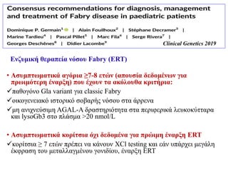 • Ασυμπτωματικά αγόρια ≥7-8 ετών (απουσία δεδομένων για
πρωιμότερη έναρξη) που έχουν τα ακόλουθα κριτήρια:
παθογόνο Gla variant για classic Fabry
οικογενειακό ιστορικό σοβαρής νόσου στα άρρενα
μη ανιχνεύσιμη ΑGAL-A δραστηριότητα στα περιφερικά λευκοκύτταρα
και lysoGb3 στο πλάσμα >20 nmol/L
• Ασυμπτωματικά κορίτσια όχι δεδομένα για πρώιμη έναρξη ERT
κορίτσια ≥ 7 ετών πρέπει να κάνουν XCl testing και εάν υπάρχει μεγάλη
έκφραση του μεταλλαγμένου γονιδίου, έναρξη ERT
Ενζυμική θεραπεία νόσου Fabry (ΕRT)
Clinical Genetics 2019
 