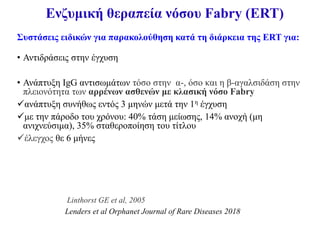 Ενζυμική θεραπεία νόσου Fabry (ΕRT)
Συστάσεις ειδικών για παρακολούθηση κατά τη διάρκεια της ERT για:
• Αντιδράσεις στην έγχυση
• Ανάπτυξη ΙgG αντισωμάτων τόσο στην α-, όσο και η β-αγαλσιδάση στην
πλειονότητα των αρρένων ασθενών με κλασική νόσο Fabry
ανάπτυξη συνήθως εντός 3 μηνών μετά την 1η έγχυση
με την πάροδο του χρόνου: 40% τάση μείωσης, 14% ανοχή (μη
ανιχνεύσιμα), 35% σταθεροποίηση του τίτλου
έλεγχος θε 6 μήνες
Linthorst GE et al, 2005
Lenders et al Orphanet Journal of Rare Diseases 2018
 