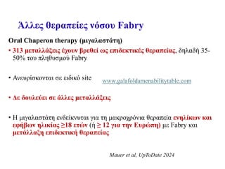 Άλλες θεραπείες νόσου Fabry
Oral Chaperon therapy (μιγαλαστάτη)
• 313 μεταλλάξεις έχουν βρεθεί ως επιδεκτικές θεραπείας, δηλαδή 35-
50% του πληθυσμού Fabry
• Ανευρίσκονται σε ειδικό site
• Δε δουλεύει σε άλλες μεταλλάξεις
• Η μιγαλαστάτη ενδείκνυται για τη μακροχρόνια θεραπεία ενηλίκων και
εφήβων ηλικίας ≥18 ετών (ή ≥ 12 για την Ευρώπη) με Fabry και
μετάλλαξη επιδεκτική θεραπείας
www.galafoldamenabilitytable.com
Mauer et al, UpToDate 2024
 