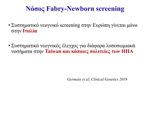 Νόσος Fabry-Newborn screening
• Συστηματικό νεογνικό screening στην Ευρώπη γίνεται μόνο
στην Ιταλία
• Συστηματικό νεογνικός έλεγχος για διάφορα λυσοσωμιακά
νοσήματα στην Taiwan και κάποιες πολιτείες των ΗΠΑ
Germain et al, Clinical Genetics 2019
 