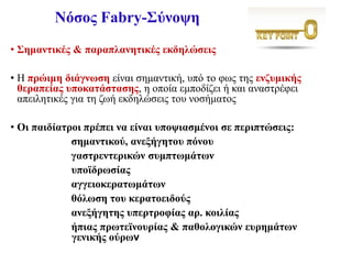 Νόσος Fabry-Σύνοψη
• Σημαντικές & παραπλανητικές εκδηλώσεις
• Η πρώιμη διάγνωση είναι σημαντική, υπό το φως της ενζυμικής
θεραπείας υποκατάστασης, η οποία εμποδίζει ή και αναστρέφει
απειλητικές για τη ζωή εκδηλώσεις του νοσήματος
• Οι παιδίατροι πρέπει να είναι υποψιασμένοι σε περιπτώσεις:
σημαντικού, ανεξήγητου πόνου
γαστρεντερικών συμπτωμάτων
υποϊδρωσίας
αγγειοκερατωμάτων
θόλωση του κερατοειδούς
ανεξήγητης υπερτροφίας αρ. κοιλίας
ήπιας πρωτεϊνουρίας & παθολογικών ευρημάτων
γενικής ούρων
 