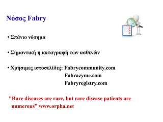 Νόσος Fabry
• Σπάνιο νόσημα
• Σημαντική η καταγραφή των ασθενών
• Χρήσιμες ιστοσελίδες: Fabrycommunity.com
Fabrazyme.com
Fabryregistry.com
"Rare diseases are rare, but rare disease patients are
numerous” www.orpha.net
 