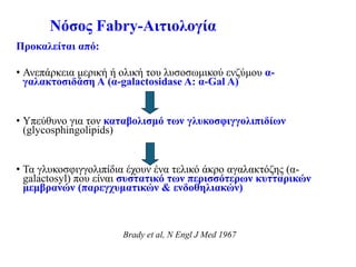 Νόσος Fabry-Αιτιολογία
Προκαλείται από:
• Ανεπάρκεια μερική ή ολική του λυσοσωμικού ενζύμου α-
γαλακτοσιδάση Α (α-galactosidase A: α-Gal A)
• Υπεύθυνο για τον καταβολισμό των γλυκοσφιγγολιπιδίων
(glycosphingolipids)
• Τα γλυκοσφιγγολιπίδια έχουν ένα τελικό άκρο αγαλακτόζης (α-
galactosyl) που είναι συστατικό των περισσότερων κυτταρικών
μεμβρανών (παρεγχυματικών & ενδοθηλιακών)
Brady et al, N Engl J Med 1967
 