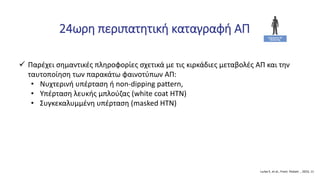 24ωρη περιπατητική καταγραφή ΑΠ
 Παρέχει σημαντικές πληροφορίες σχετικά με τις κιρκάδιες μεταβολές ΑΠ και την
ταυτοποίηση των παρακάτω φαινοτύπων ΑΠ:
• Νυχτερινή υπέρταση ή non-dipping pattern,
• Υπέρταση λευκής μπλούζας (white coat HTN)
• Συγκεκαλυμμένη υπέρταση (masked HTN)
Lurbe E, et al., Front. Pediatr. , 2023, 11
 
