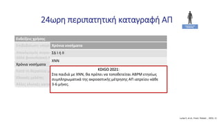 24ωρη περιπατητική καταγραφή ΑΠ
Lurbe E, et al., Front. Pediatr. , 2023, 11
Ενδείξεις χρήσης
Επιβεβαίωση υπέρτασης πριν την έναρξη αντιυπερτασικής αγωγής (Δ/Δ από WCH)
Αποκλεισμός συγκεκαλυμμένης υπέρτασης σε ασθενείς με βλάβη στα όργανα-στόχους,
αλλά φυσιολογική ΑΠ ιατρείου
Χρόνια νοσήματα
Κατά τη θεραπεία με αντιυπερτασική αγωγή
Κλινικές μελέτες
Άλλες κλινικές καταστάσεις
Χρόνια νοσήματα
ΣΔ Ι ή ΙΙ
ΧΝΝ
Μεταμόσχευση νεφρού ή ήπατος ή καρδιάς
Παχυσαρκία με/χωρίς υπνική άπνοια
Χειρουργηθείσα στένωση ισθμού αορτής
Διαφορές τιμών ΑΠ μεταξύ μετρήσεων στο ιατρείο και στο σπίτι
KDIGO 2021:
Στα παιδιά με ΧΝΝ, θα πρέπει να τοποθετείται ABPM ετησίως
συμπληρωματικά της ακροαστικής μέτρησης ΑΠ ιατρείου κάθε
3-6 μήνες.
 