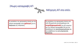 Μέτρηση ΑΠ στο σπίτι
24ωρη καταγραφή ΑΠ
Οι μετρήσεις της αρτηριακής πίεσης στο
σπίτι θεωρούνται γενικά χρήσιμες και
συμπληρωματικές της ΑΠ ιατρείου
και της 24ωρης καταγραφής ΑΠ για την
αξιολόγηση της αποτελεσματικότητας και
της ασφάλειας της αντιυπερτασικής
θεραπείας
Οι μετρήσεις της αρτηριακής πίεσης με την
24ωρη καταγραφή είναι χρήσιμες για τη
διάγνωση της υπέρτασης.
Lurbe E, et al., Front. Pediatr. , 2023, 11
 