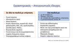Εργαστηριακός – Απεικονιστικός έλεγχος
- Γενική αίματος
- Ηλεκτρολύτες ορού
- Αέριο αίματος
- Ουρία, Κρεατινίνη, ουρικό οξύ, ολική
χοληστερόλη, HDL, LDL, τριγλυκερίδια,
γλυκόζη ορού, HbA1c,
- Θυρεοειδικές ορμόνες
- Γενική ούρων και λεύκωμα/κρεατινίνη
τυχαίου δείγματος ούρων
- Υπερηχογράφημα κοιλίας-νεφρών
- Ρενίνη και αλδοστερόνη
- Στεροειδείς ορμόνες
- Μετα- και νορ-μετανεφρίνη ορού και
απέκκριση κατεχολαμινών και
μεταβολιτών
- Μοριακός έλεγχος
- Doppler νεφρικών αγγείων
Σε όλα τα παιδιά με υπέρταση Στα παιδιά με:
• με ΑΥ σταδίου ΙΙ,
• ηλικίας <10 ετών,
• σε υποψία δευτεροπαθούς υπέρτασης
• ή μονογονιδιακής αιτίας ΑΥ
Wühl E, et al. Front Pediatr. 2023 Apr 12;11:1140617.
 