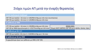 Στόχοι τιμών ΑΠ μετά την έναρξη θεραπείας
Γενικό παιδιατρικό πληθυσμό
<95η ΕΘ για παιδιά < 16 ετών ή <140/90mmHg για ≥16 ετών (συστήνεται)
<90η ΕΘ για παιδιά < 16 ετών ή <120/80mmHg για ≥16 ετών
Σε ασθενείς με ΧΝΝ
<75η ΕΘ για παιδιά < 16 ετών ή <130/80mmHg για ≥16 ετών
<50η ΕΘ σε ΧΝΝ+πρωτεϊνουρία ή <125/75mmHg για ≥16 ετών
Σε ασθενείς με ΣΔ Ι ή ΙΙ
<90η ΕΘ για παιδιά <16 ετών ή <120/80mmHg για ≥ 16 ετών
Σε ασθενείς με ΣΔ και ΧΝΝ
Τα χαμηλότερα όρια των ασθενών με ΧΝΝ (<50η ΕΘ)
Wühl E, et al. Front Pediatr. 2023 Apr 12;11:1140617.
KDIGO 2021
24ωρη ΜΑΠ (ABPM) ≤50η ΕΘ για το φύλο, ηλικία, ύψος
 