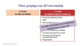 < 3 ετών
σε παιδιά υψηλού κινδύνου
• Συγγενής καρδιακή νόσος
• ΧΝΝ
• Μεταμόσχευση συμπαγούς οργάνου
• Φαρμακευτική αγωγή που επηρεάζει ΑΠ
• Αυξημένη ενδοκράνια πίεση
• Ιστορικό νοσηλείας σε ΜΕΝΝ
• Ιστορικό προωρότητας ή SGΑ
• Συστηματικά νοσήματα
(νευροϊνωμάτωση)
• Παχυσαρκία
Πότε μετράμε την ΑΠ στα παιδιά
Lurbe E, et al., Front. Pediatr. , 2023, 11
≥ 3 ετών
σε όλα τα παιδιά
 