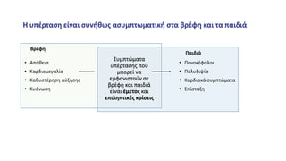 Συμπτώματα
υπέρτασης που
μπορεί να
εμφανιστούν σε
βρέφη και παιδιά
είναι έμετος και
επιληπτικές κρίσεις
Παιδιά
• Πονοκέφαλος
• Πολυδιψία
• Καρδιακά συμπτώματα
• Επίσταξη
Βρέφη
• Απάθεια
• Καρδιομεγαλία
• Καθυστέρηση αύξησης
• Κυάνωση
Η υπέρταση είναι συνήθως ασυμπτωματική στα βρέφη και τα παιδιά
 